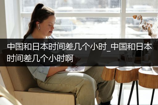 中国和日本时间差几个小时_中国和日本时间差几个小时啊